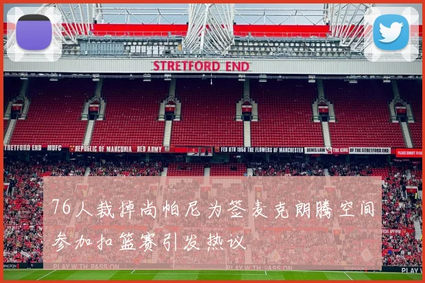 76人裁掉尚帕尼为签麦克朗腾空间参加扣篮赛引发热议